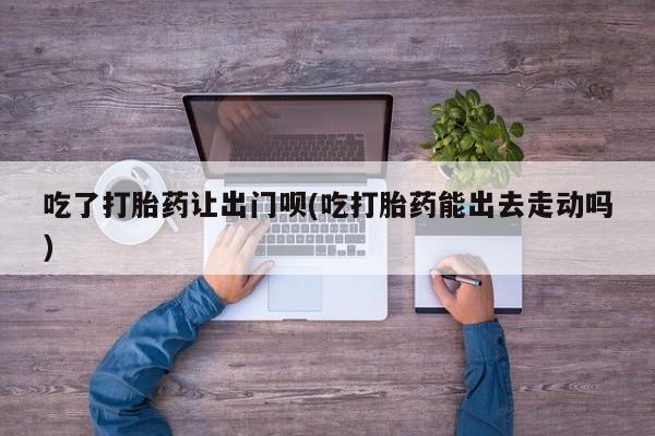 购买米非司酮片的联系方式吃了打胎药让出门呗(吃打胎药能出去走动吗)
