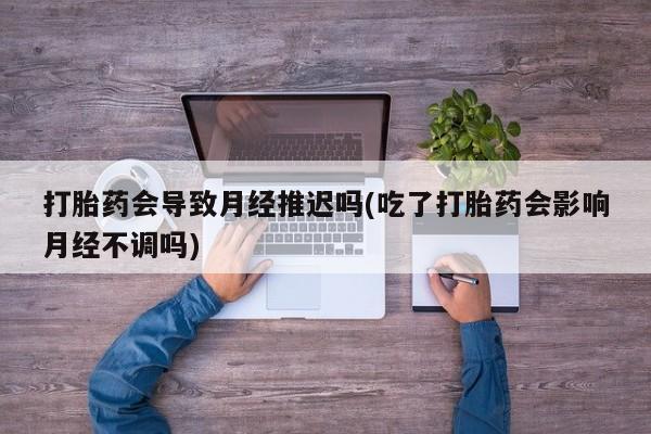 购买米非司酮片的联系方式打胎药会导致月经推迟吗(吃了打胎药会影响月经不调吗)