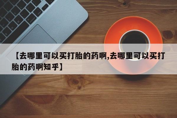购买米非司酮片的联系方式【去哪里可以买打胎的药啊,去哪里可以买打胎的药啊知乎】