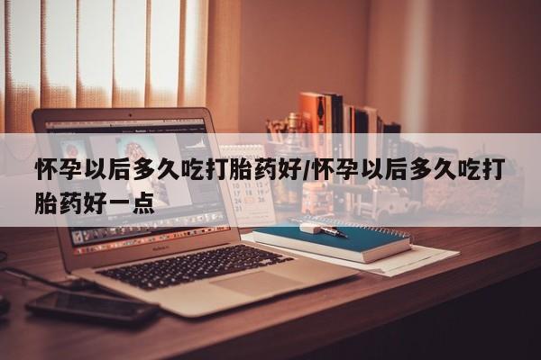 购买米非司酮片的联系方式怀孕以后多久吃打胎药好/怀孕以后多久吃打胎药好一点