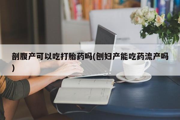 购买米非司酮片的联系方式剖腹产可以吃打胎药吗(刨妇产能吃药流产吗)