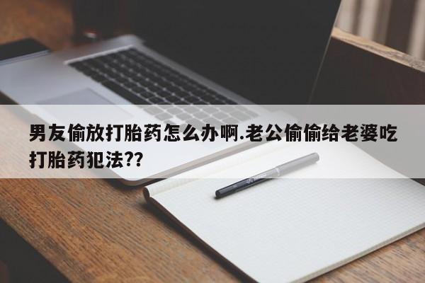 购买米非司酮片的联系方式男友偷放打胎药怎么办啊.老公偷偷给老婆吃打胎药犯法?？