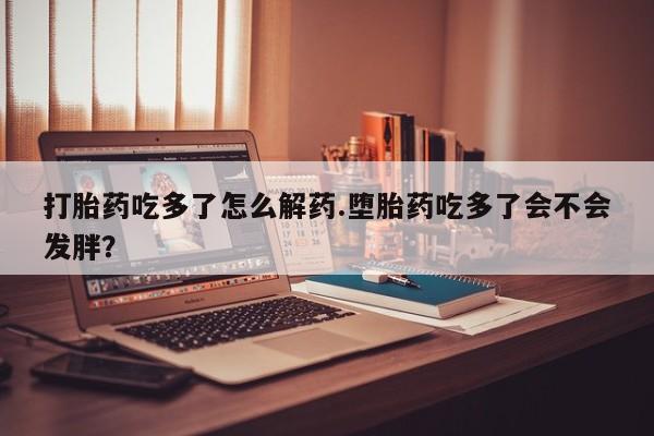 购买米非司酮片的联系方式打胎药吃多了怎么解药.堕胎药吃多了会不会发胖？