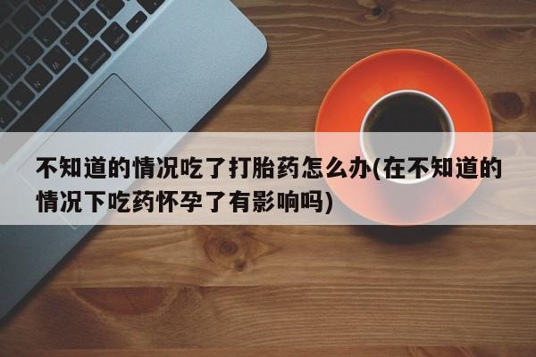购买米非司酮片的联系方式不知道的情况吃了打胎药怎么办(在不知道的情况下吃药怀孕了有影响吗)
