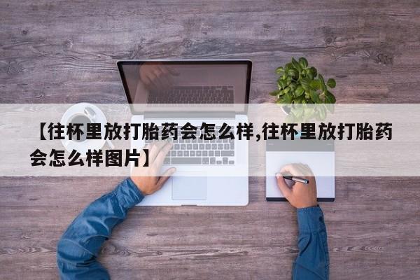 购买米非司酮片的联系方式【往杯里放打胎药会怎么样,往杯里放打胎药会怎么样图片】