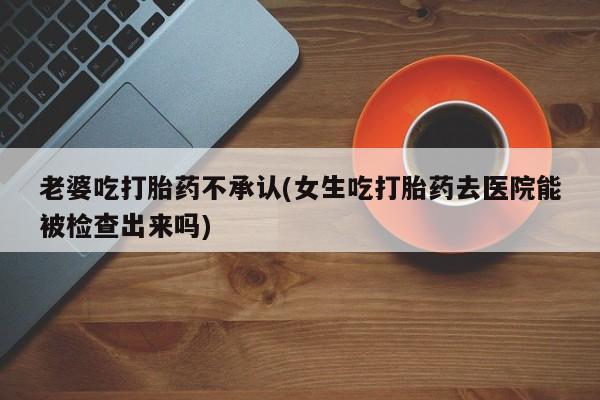 购买米非司酮片的联系方式老婆吃打胎药不承认(女生吃打胎药去医院能被检查出来吗)