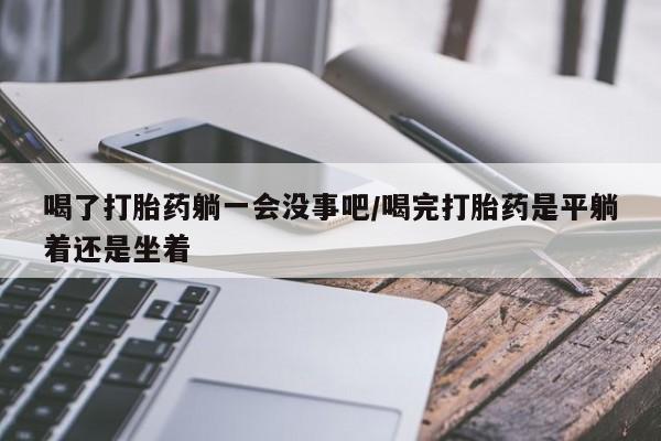 购买米非司酮片的联系方式喝了打胎药躺一会没事吧/喝完打胎药是平躺着还是坐着