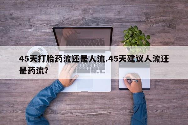 购买米非司酮片的联系方式45天打胎药流还是人流.45天建议人流还是药流？