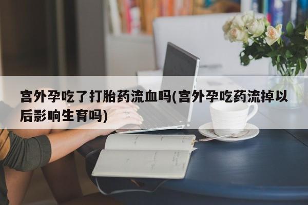 购买米非司酮片的联系方式宫外孕吃了打胎药流血吗(宫外孕吃药流掉以后影响生育吗)