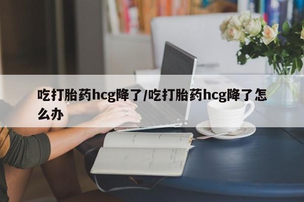 购买米非司酮片的联系方式吃打胎药hcg降了/吃打胎药hcg降了怎么办