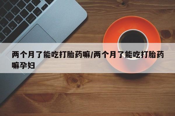 购买米非司酮片的联系方式两个月了能吃打胎药嘛/两个月了能吃打胎药嘛孕妇