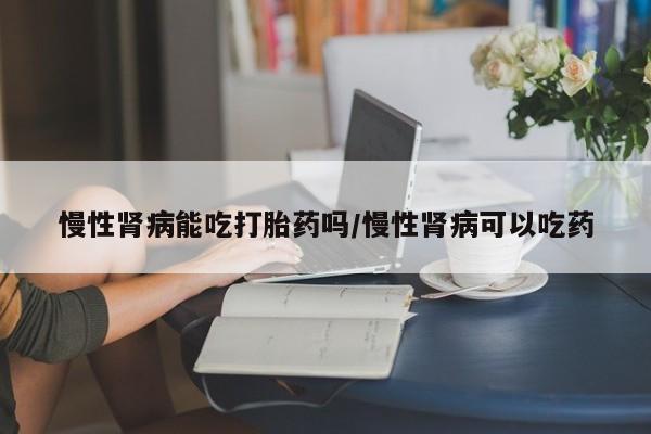 购买米非司酮片的联系方式慢性肾病能吃打胎药吗/慢性肾病可以吃药