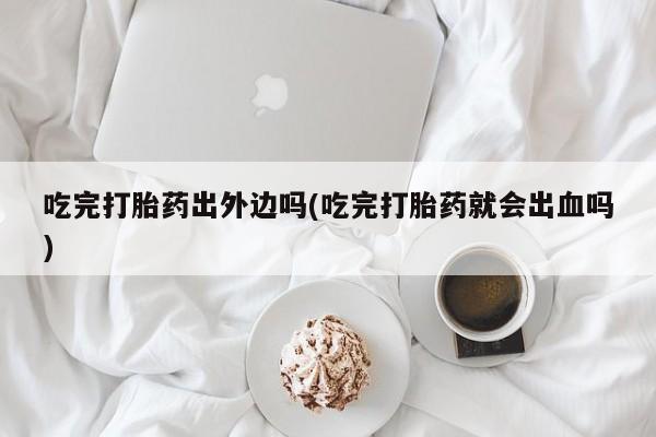 购买米非司酮片的联系方式吃完打胎药出外边吗(吃完打胎药就会出血吗)