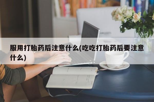 购买米非司酮片的联系方式服用打胎药后注意什么(吃吃打胎药后要注意什么)