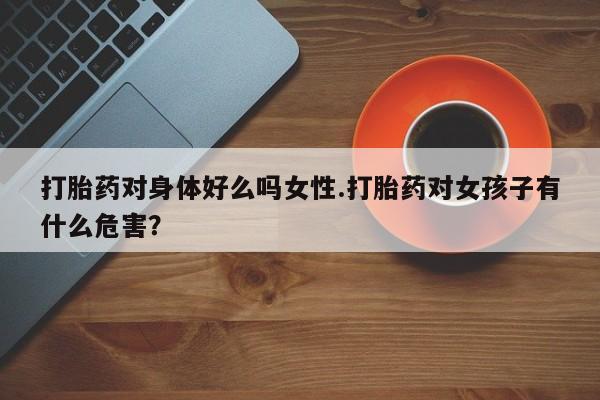 购买米非司酮片的联系方式打胎药对身体好么吗女性.打胎药对女孩子有什么危害？