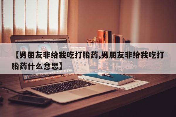 购买米非司酮片的联系方式【男朋友非给我吃打胎药,男朋友非给我吃打胎药什么意思】