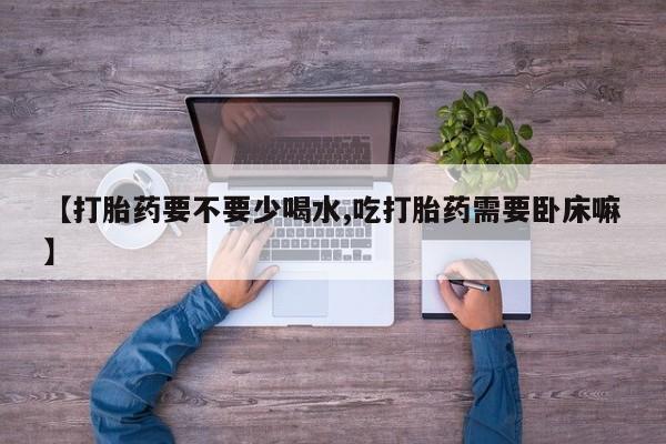 购买米非司酮片的联系方式【打胎药要不要少喝水,吃打胎药需要卧床嘛】