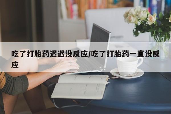 购买米非司酮片的联系方式吃了打胎药迟迟没反应/吃了打胎药一直没反应