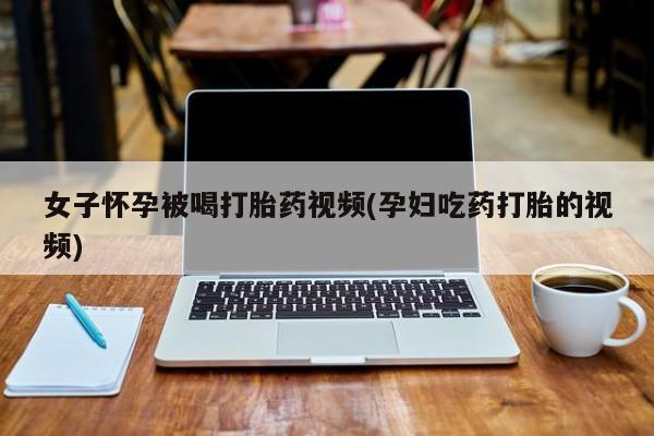 购买米非司酮片的联系方式女子怀孕被喝打胎药视频(孕妇吃药打胎的视频)