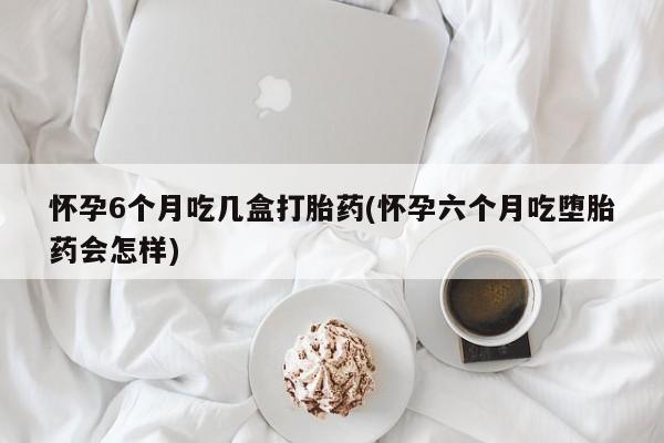 购买米非司酮片的联系方式怀孕6个月吃几盒打胎药(怀孕六个月吃堕胎药会怎样)