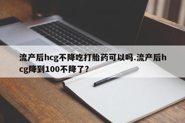 购买米非司酮片的联系方式流产后hcg不降吃打胎药可以吗.流产后hcg降到100不降了？