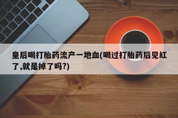 购买米非司酮片的联系方式皇后喝打胎药流产一地血(喝过打胎药后见红了,就是掉了吗?)