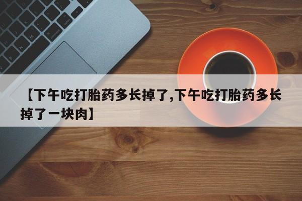 购买米非司酮片的联系方式【下午吃打胎药多长掉了,下午吃打胎药多长掉了一块肉】