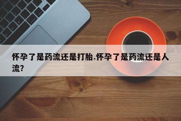 购买米非司酮片的联系方式怀孕了是药流还是打胎.怀孕了是药流还是人流？