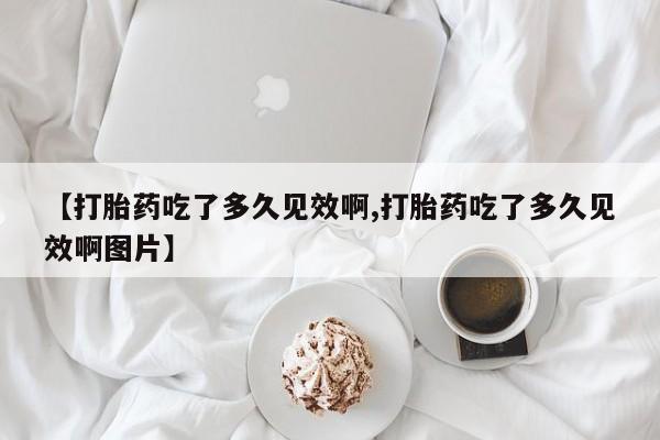 购买米非司酮片的联系方式【打胎药吃了多久见效啊,打胎药吃了多久见效啊图片】