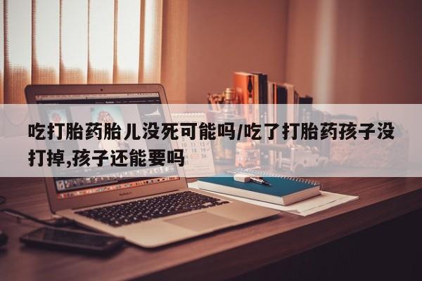 购买米非司酮片的联系方式吃打胎药胎儿没死可能吗/吃了打胎药孩子没打掉,孩子还能要吗