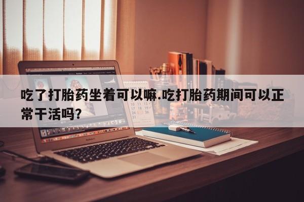 购买米非司酮片的联系方式吃了打胎药坐着可以嘛.吃打胎药期间可以正常干活吗？