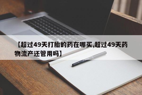 购买米非司酮片的联系方式【超过49天打胎的药在哪买,超过49天药物流产还管用吗】