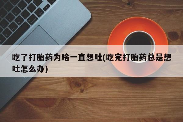 购买米非司酮片的联系方式吃了打胎药为啥一直想吐(吃完打胎药总是想吐怎么办)