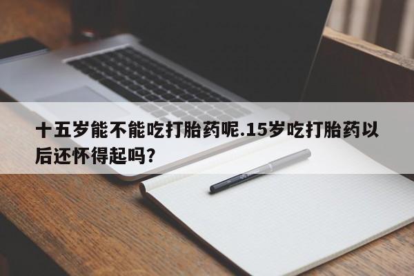 购买米非司酮片的联系方式十五岁能不能吃打胎药呢.15岁吃打胎药以后还怀得起吗？