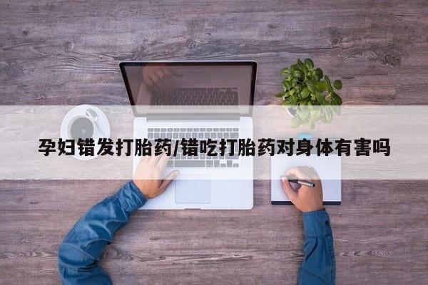 购买米非司酮片的联系方式孕妇错发打胎药/错吃打胎药对身体有害吗