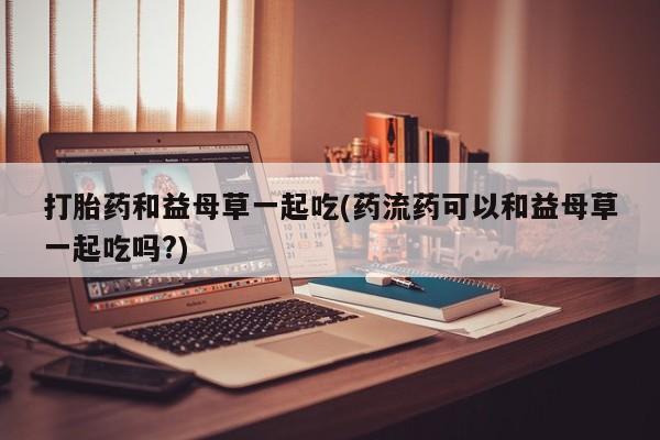 购买米非司酮片的联系方式打胎药和益母草一起吃(药流药可以和益母草一起吃吗?)