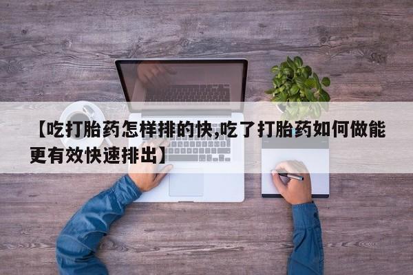 购买米非司酮片的联系方式【吃打胎药怎样排的快,吃了打胎药如何做能更有效快速排出】
