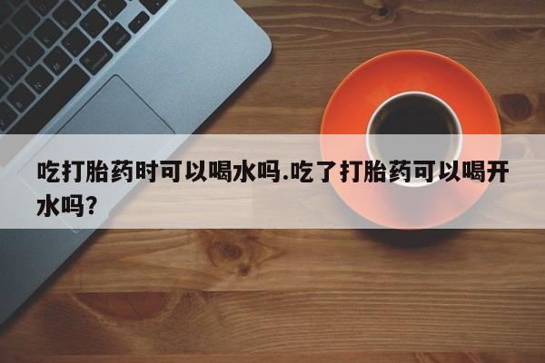购买米非司酮片的联系方式吃打胎药时可以喝水吗.吃了打胎药可以喝开水吗？
