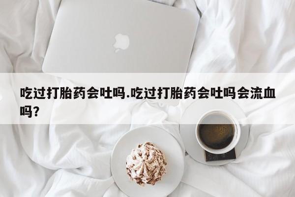 购买米非司酮片的联系方式吃过打胎药会吐吗.吃过打胎药会吐吗会流血吗？