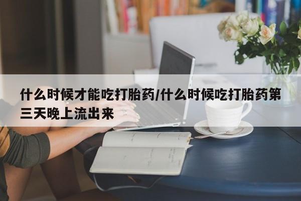 购买米非司酮片的联系方式什么时候才能吃打胎药/什么时候吃打胎药第三天晚上流出来