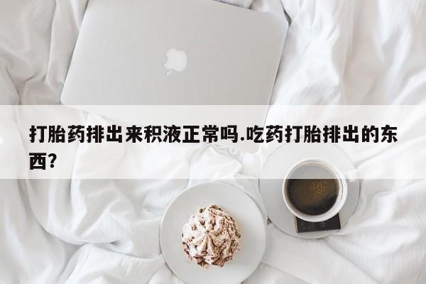 购买米非司酮片的联系方式打胎药排出来积液正常吗.吃药打胎排出的东西？