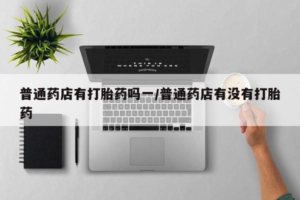购买米非司酮片的联系方式普通药店有打胎药吗一/普通药店有没有打胎药