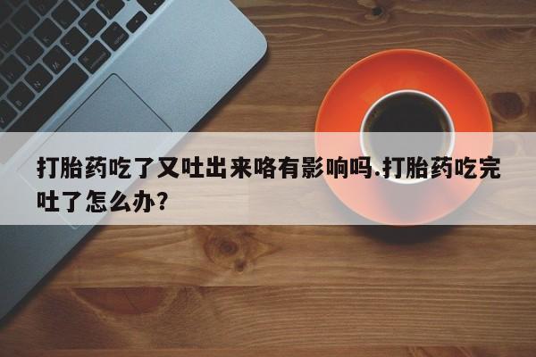 购买米非司酮片的联系方式打胎药吃了又吐出来咯有影响吗.打胎药吃完吐了怎么办？