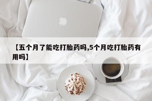 购买米非司酮片的联系方式【五个月了能吃打胎药吗,5个月吃打胎药有用吗】