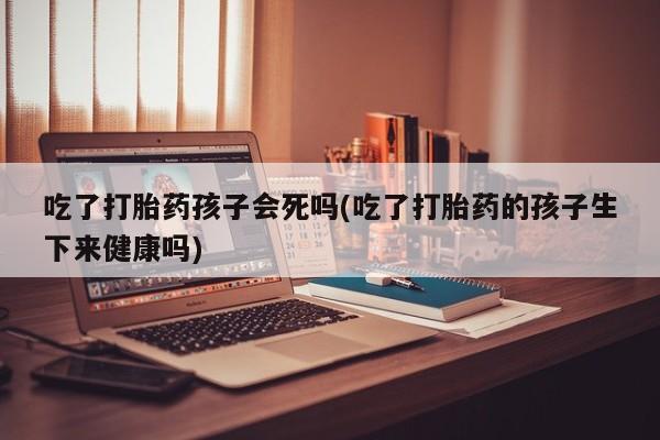 购买米非司酮片的联系方式吃了打胎药孩子会死吗(吃了打胎药的孩子生下来健康吗)