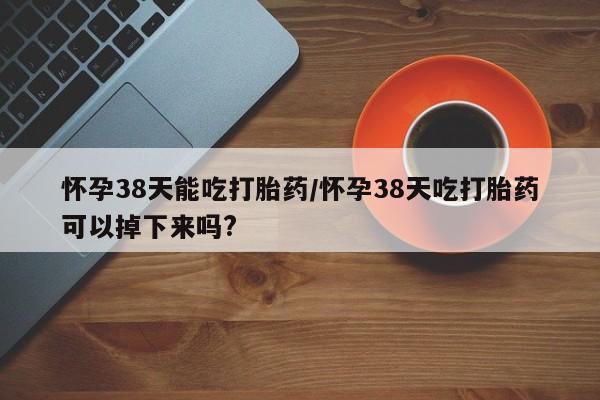 购买米非司酮片的联系方式怀孕38天能吃打胎药/怀孕38天吃打胎药可以掉下来吗?