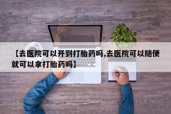 购买米非司酮片的联系方式【去医院可以开到打胎药吗,去医院可以随便就可以拿打胎药吗】