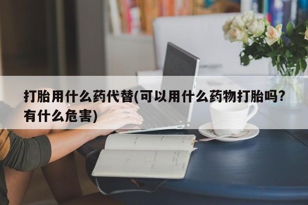 购买米非司酮片的联系方式打胎用什么药代替(可以用什么药物打胎吗?有什么危害)
