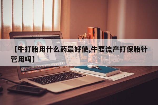 购买米非司酮片的联系方式【牛打胎用什么药最好使,牛要流产打保胎针管用吗】