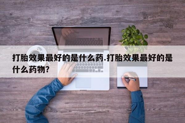 购买米非司酮片的联系方式打胎效果最好的是什么药.打胎效果最好的是什么药物？